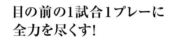 目の前の1試合1プレーに全力を尽くす！