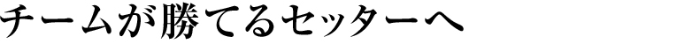 チームが勝てるセッターへ