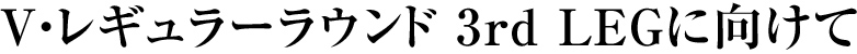 V・レギュラーラウンド 3rd LEGに向けて